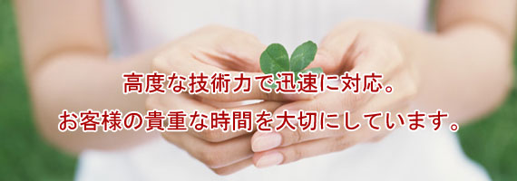 高度な技術力で迅速に対応。お客様の貴重な時間を大切にしています。